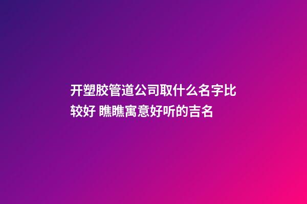 开塑胶管道公司取什么名字比较好 瞧瞧寓意好听的吉名-第1张-公司起名-玄机派